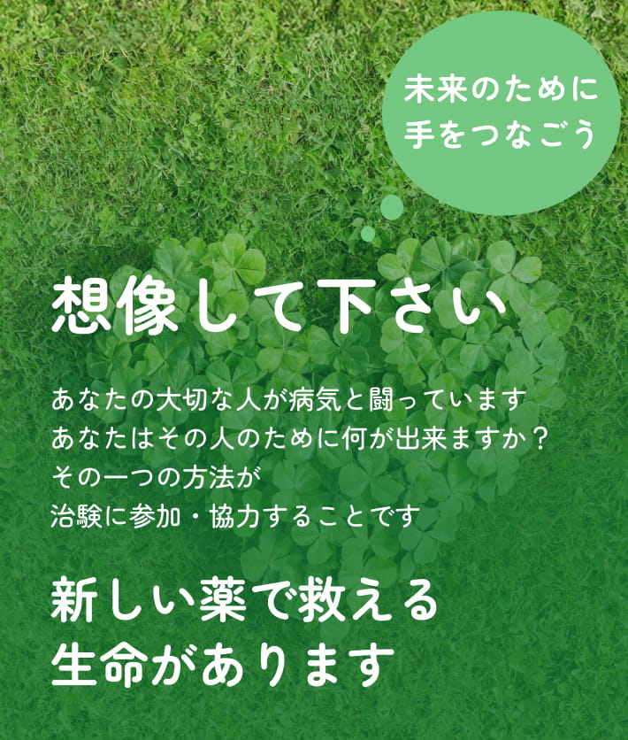 想像して下さい あなたの大切な人が病気と闘っています あなたはその人のために何が出来ますか？ その一つの方法が治験に参加・協力することです 新しい薬で救える生命があります