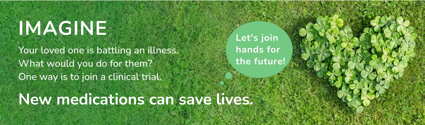 IMAGINE Your loved one is battling an illness.What would you do for them?One way is to join a clinical trial.New medications can save lives.